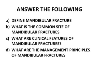 ANSWER THE FOLLOWING
a) DEFINE MANDIBULAR FRACTURE
b) WHAT IS THE COMMON SITE OF
MANDIBULAR FRACTURES
c) WHAT ARE CLINICAL FEATURES OF
MANDIBULAR FRACTURES?
d) WHAT ARE THE MANAGEMENT PRINCIPLES
OF MANDIBULAR FRACTURES
 