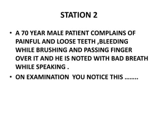 STATION 2
• A 70 YEAR MALE PATIENT COMPLAINS OF
PAINFUL AND LOOSE TEETH ,BLEEDING
WHILE BRUSHING AND PASSING FINGER
OVER IT AND HE IS NOTED WITH BAD BREATH
WHILE SPEAKING .
• ON EXAMINATION YOU NOTICE THIS ……..
 