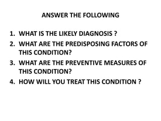 ANSWER THE FOLLOWING
1. WHAT IS THE LIKELY DIAGNOSIS ?
2. WHAT ARE THE PREDISPOSING FACTORS OF
THIS CONDITION?
3. WHAT ARE THE PREVENTIVE MEASURES OF
THIS CONDITION?
4. HOW WILL YOU TREAT THIS CONDITION ?
 