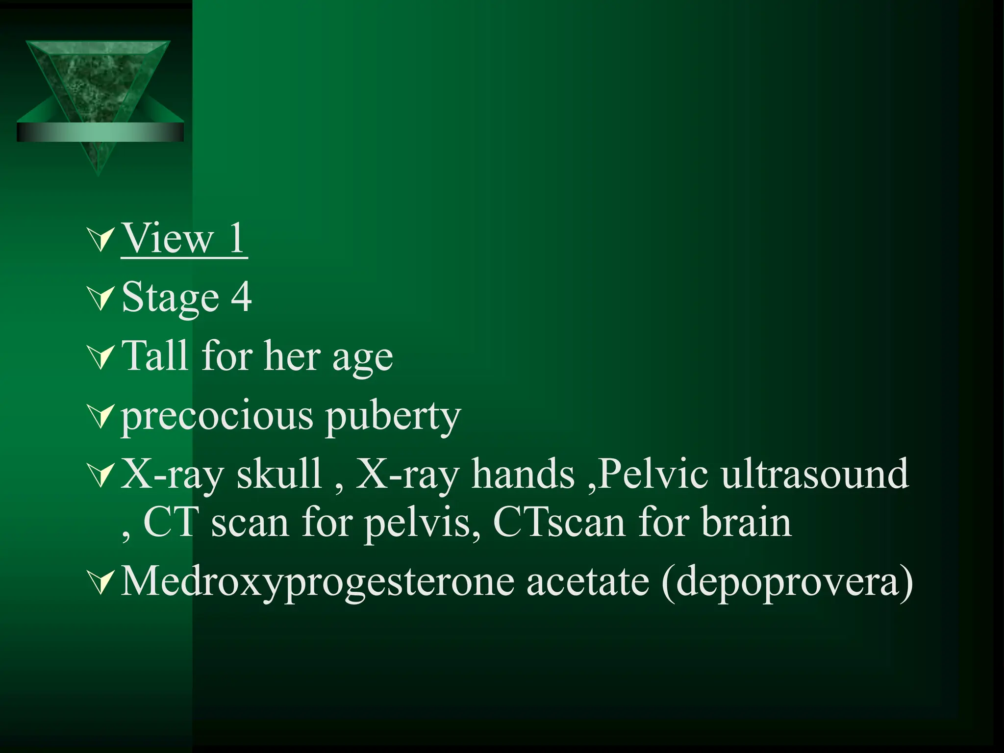 View 1
Stage 4
Tall for her age
precocious puberty
X-ray skull , X-ray hands ,Pelvic ultrasound
, CT scan for pelvis, CTscan for brain
Medroxyprogesterone acetate (depoprovera)
 