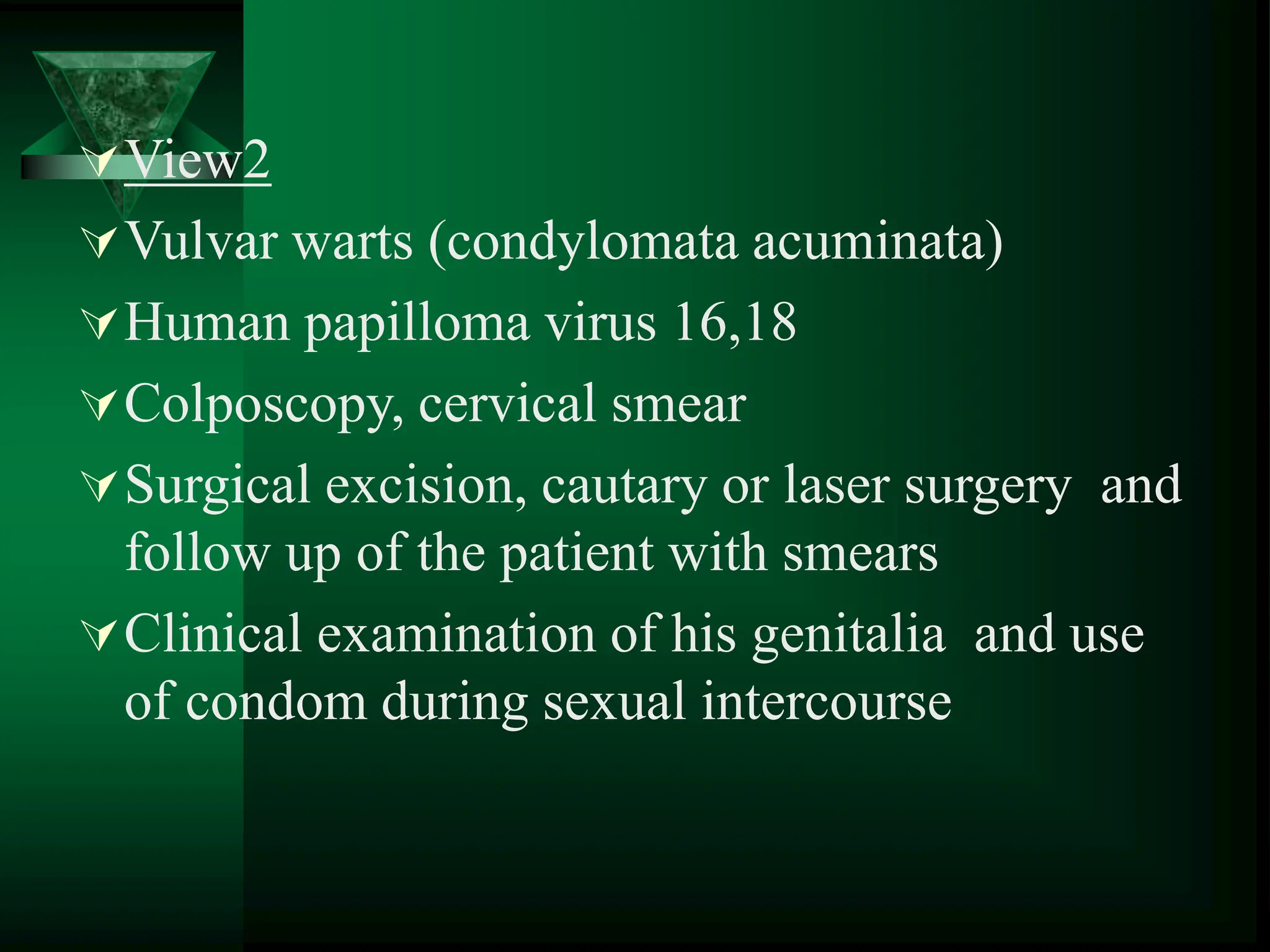 View2
Vulvar warts (condylomata acuminata)
Human papilloma virus 16,18
Colposcopy, cervical smear
Surgical excision, cautary or laser surgery and
follow up of the patient with smears
Clinical examination of his genitalia and use
of condom during sexual intercourse
 