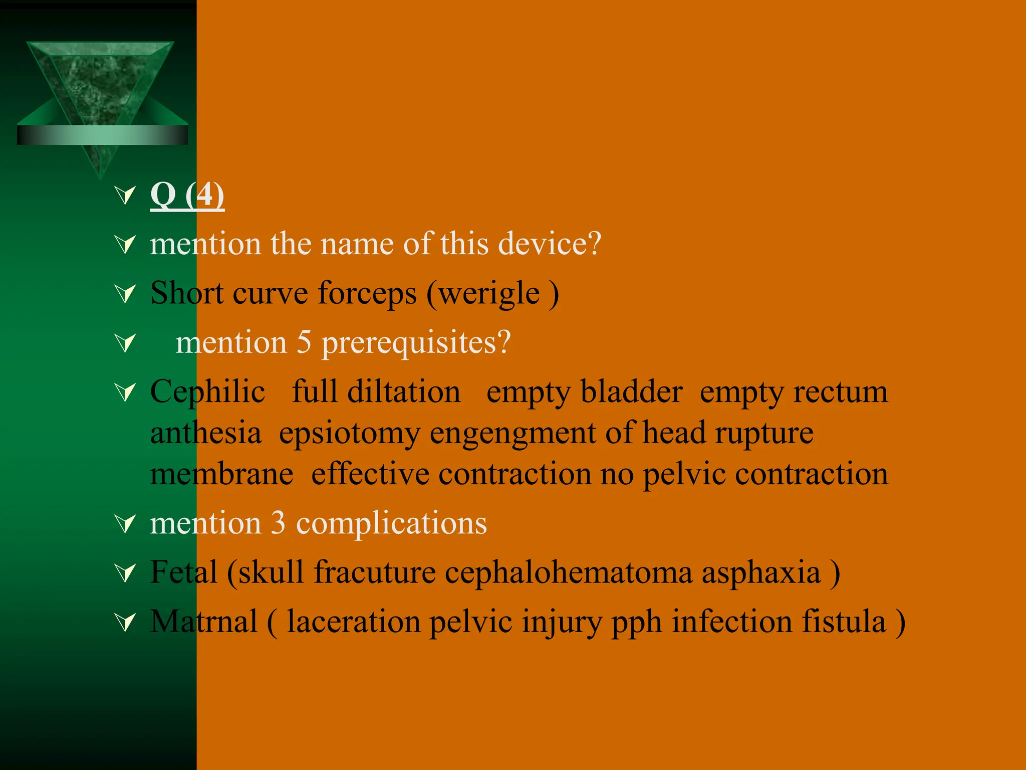  Q (4)
 mention the name of this device?
 Short curve forceps (werigle )
 mention 5 prerequisites?
 Cephilic full diltation empty bladder empty rectum
anthesia epsiotomy engengment of head rupture
membrane effective contraction no pelvic contraction
 mention 3 complications
 Fetal (skull fracuture cephalohematoma asphaxia )
 Matrnal ( laceration pelvic injury pph infection fistula )
 