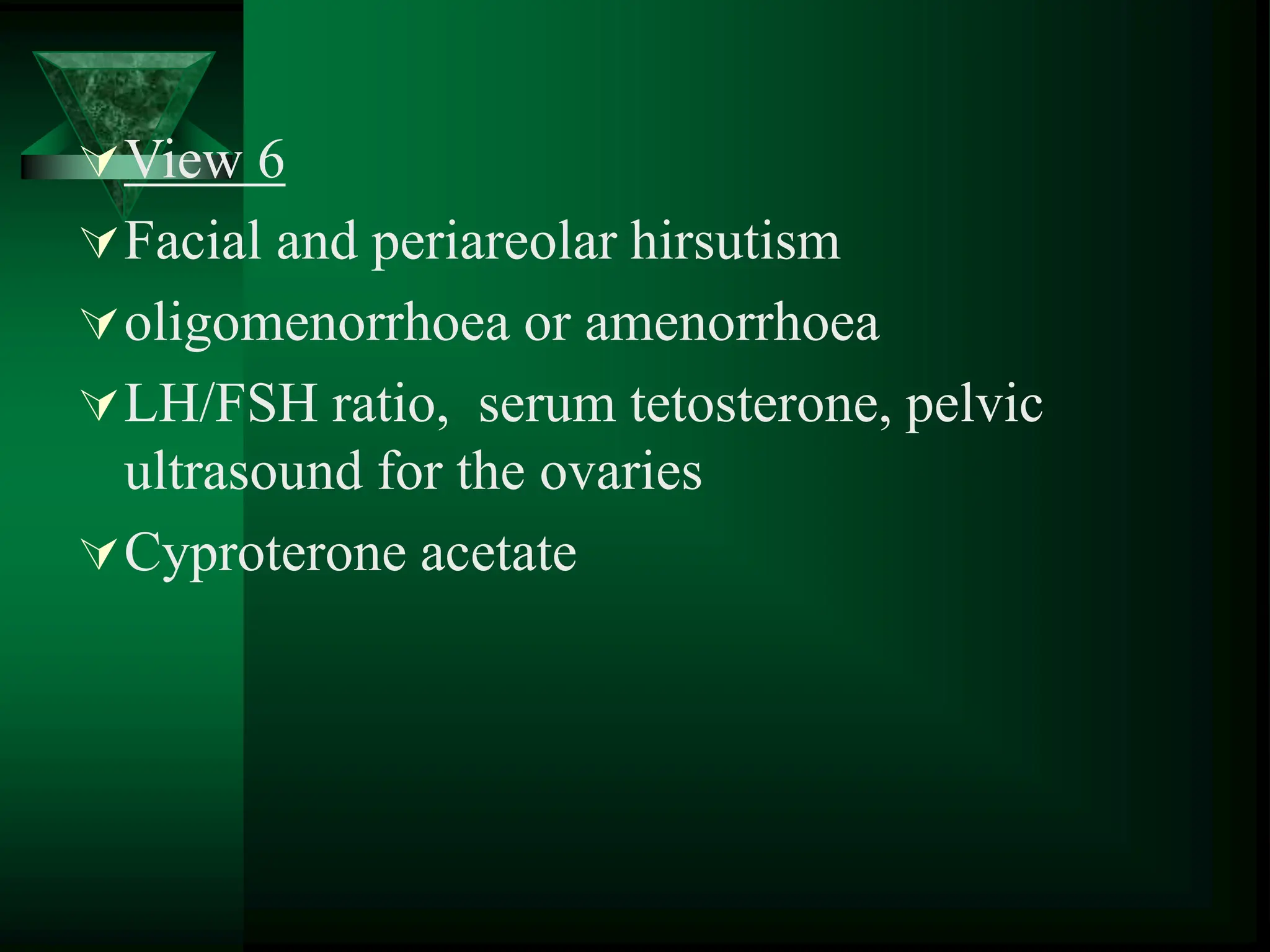 View 6
Facial and periareolar hirsutism
oligomenorrhoea or amenorrhoea
LH/FSH ratio, serum tetosterone, pelvic
ultrasound for the ovaries
Cyproterone acetate
 