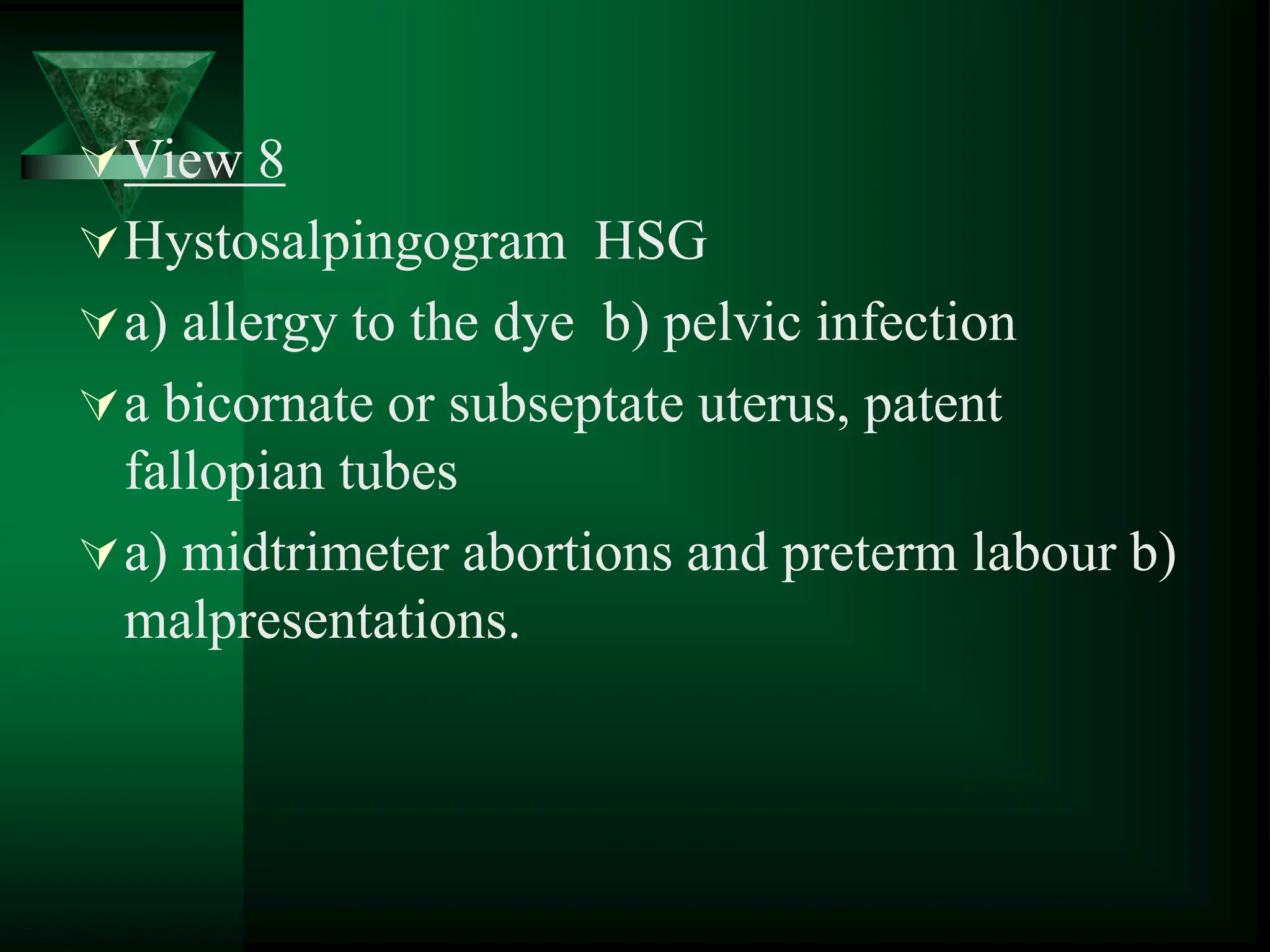 View 8
Hystosalpingogram HSG
a) allergy to the dye b) pelvic infection
a bicornate or subseptate uterus, patent
fallopian tubes
a) midtrimeter abortions and preterm labour b)
malpresentations.
 