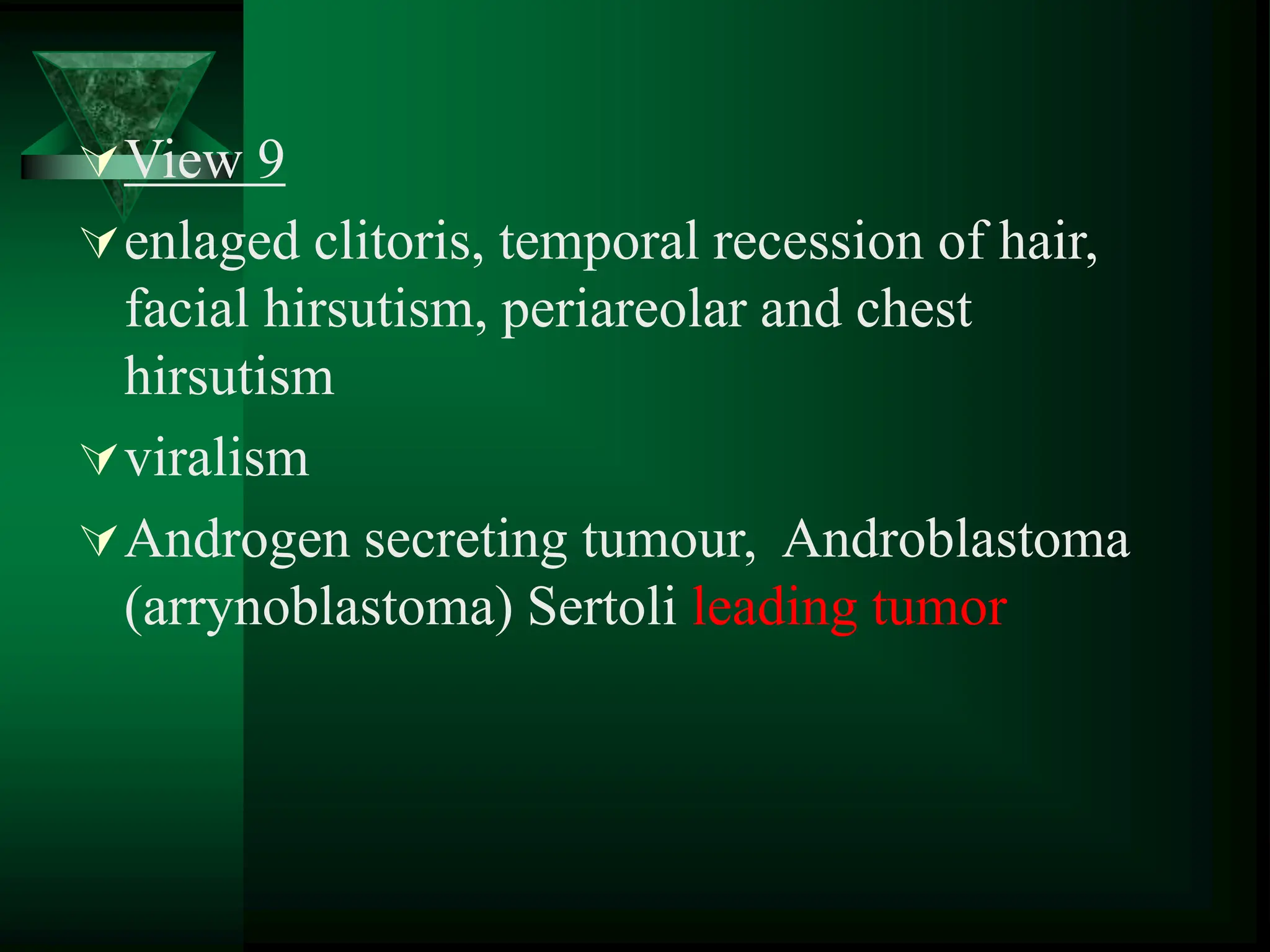 View 9
enlaged clitoris, temporal recession of hair,
facial hirsutism, periareolar and chest
hirsutism
viralism
Androgen secreting tumour, Androblastoma
(arrynoblastoma) Sertoli leading tumor
 