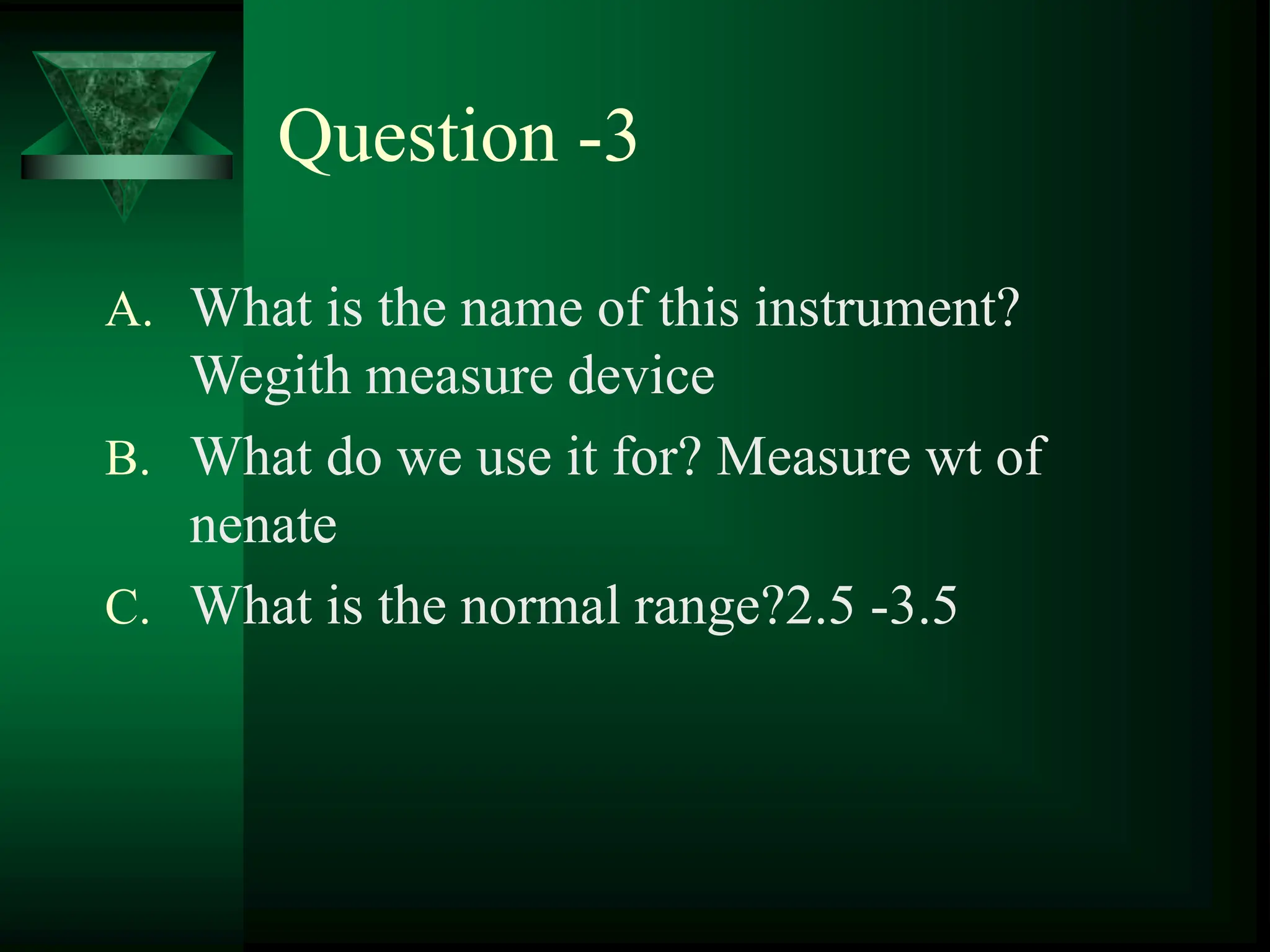 Question -3
A. What is the name of this instrument?
Wegith measure device
B. What do we use it for? Measure wt of
nenate
C. What is the normal range?2.5 -3.5
 