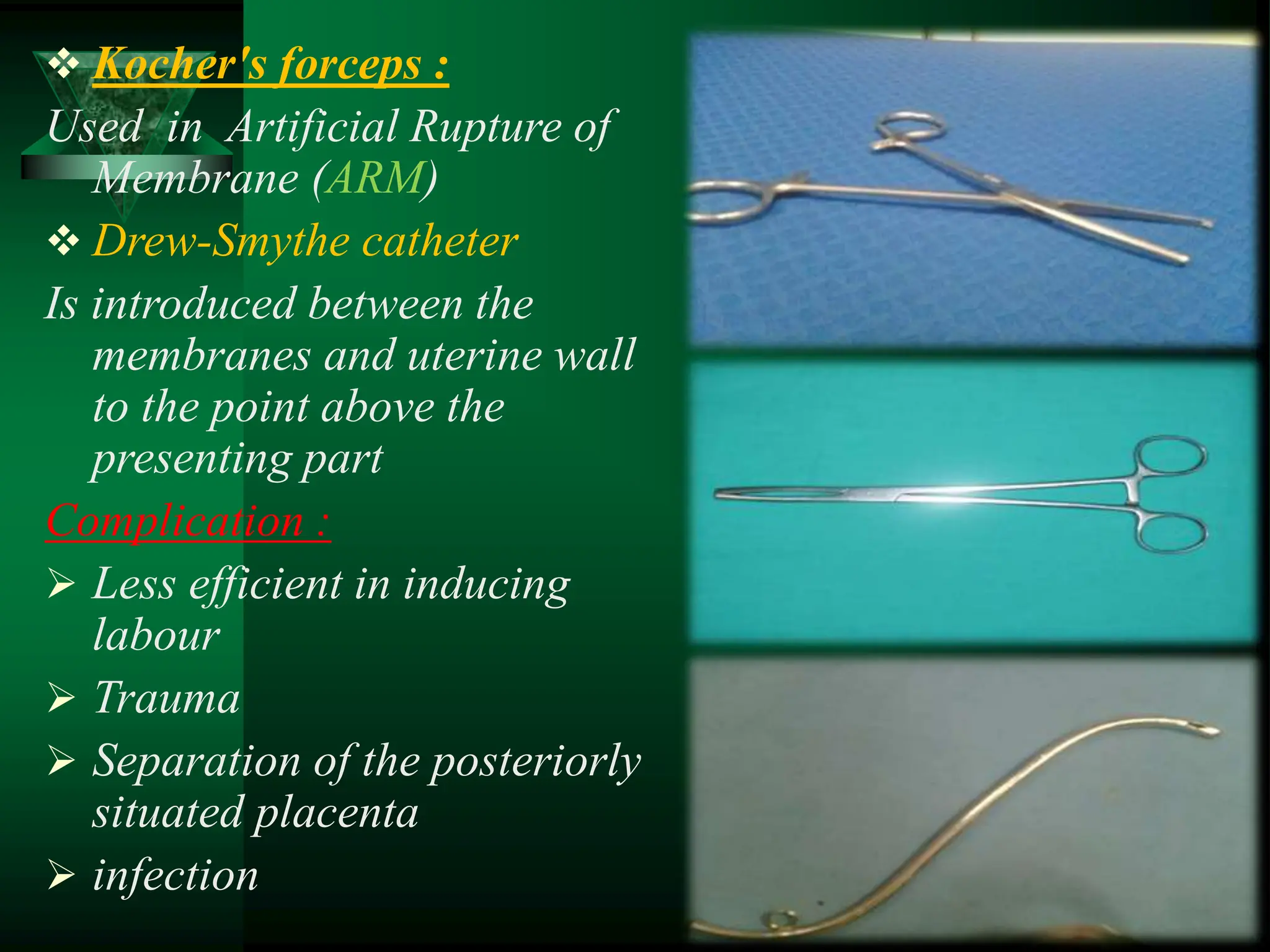  Kocher's forceps :
Used in Artificial Rupture of
Membrane (ARM)
 Drew-Smythe catheter
Is introduced between the
membranes and uterine wall
to the point above the
presenting part
Complication :
 Less efficient in inducing
labour
 Trauma
 Separation of the posteriorly
situated placenta
 infection
 