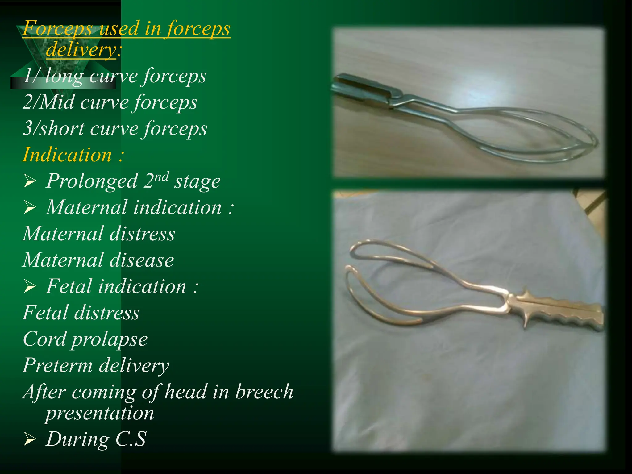 Forceps used in forceps
delivery:
1/ long curve forceps
2/Mid curve forceps
3/short curve forceps
Indication :
 Prolonged 2nd stage
 Maternal indication :
Maternal distress
Maternal disease
 Fetal indication :
Fetal distress
Cord prolapse
Preterm delivery
After coming of head in breech
presentation
 During C.S
 