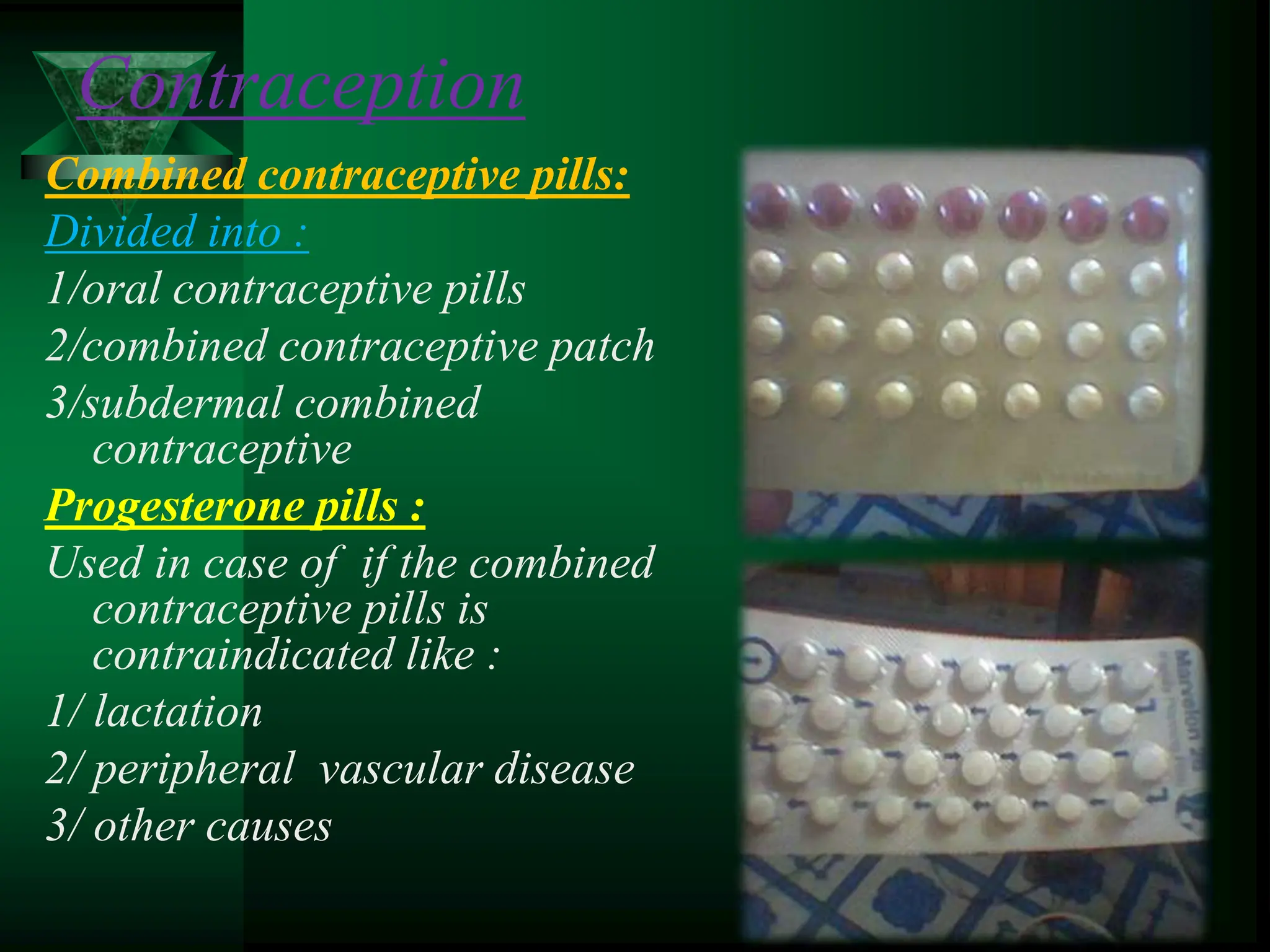 Combined contraceptive pills:
Divided into :
1/oral contraceptive pills
2/combined contraceptive patch
3/subdermal combined
contraceptive
Progesterone pills :
Used in case of if the combined
contraceptive pills is
contraindicated like :
1/ lactation
2/ peripheral vascular disease
3/ other causes
Contraception
 