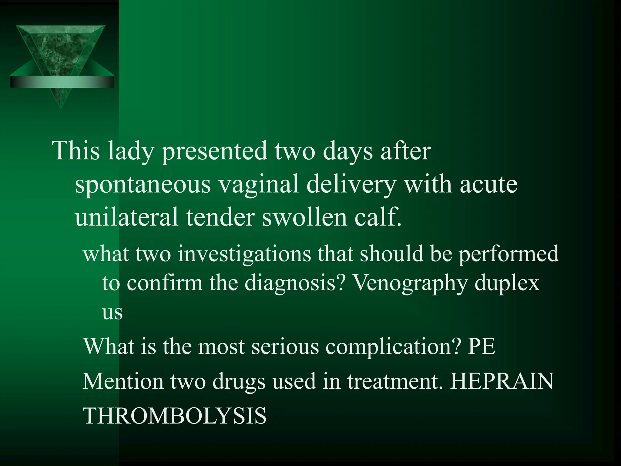 This lady presented two days after
spontaneous vaginal delivery with acute
unilateral tender swollen calf.
what two investigations that should be performed
to confirm the diagnosis? Venography duplex
us
What is the most serious complication? PE
Mention two drugs used in treatment. HEPRAIN
THROMBOLYSIS
 