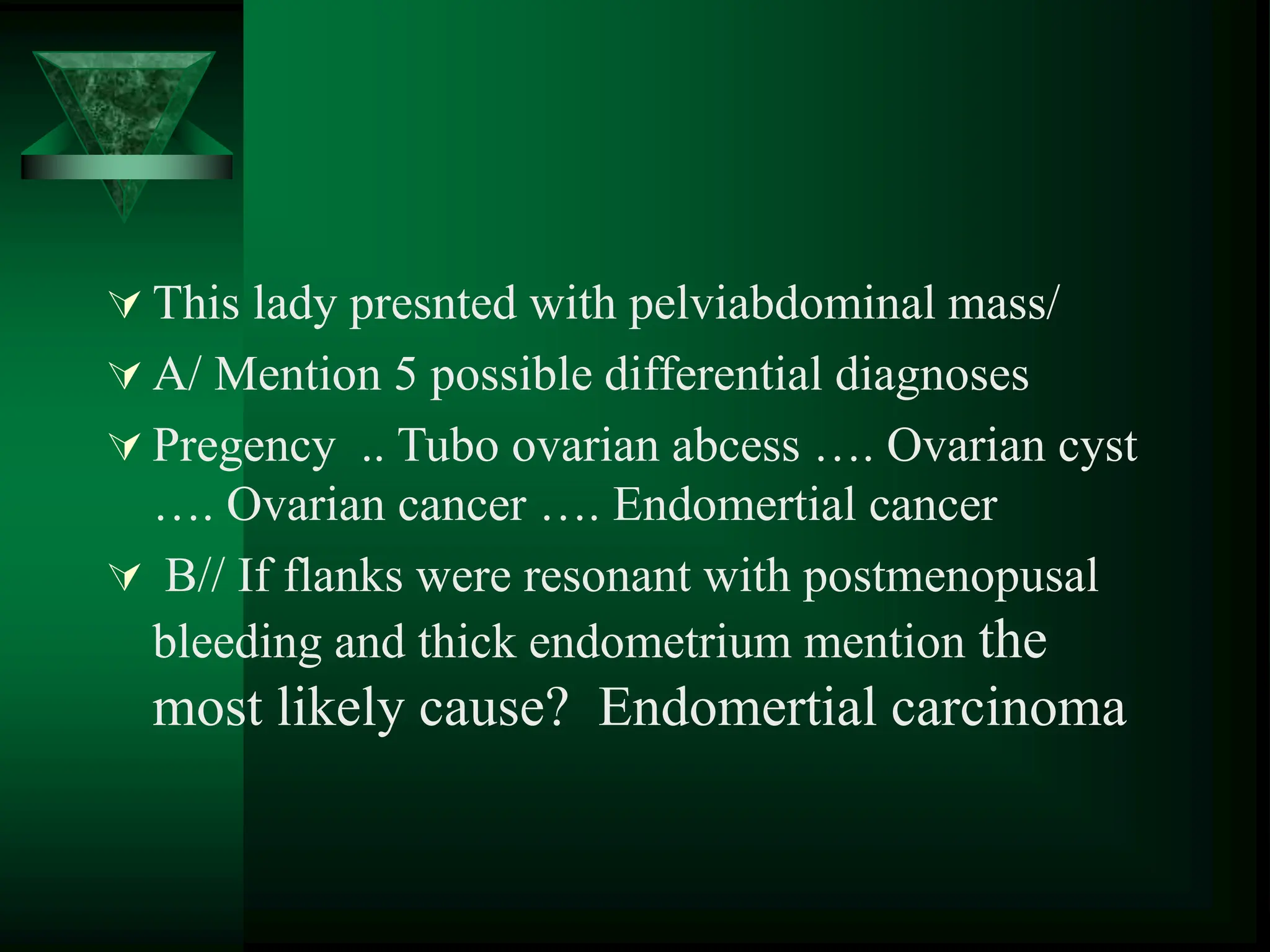  This lady presnted with pelviabdominal mass/
 A/ Mention 5 possible differential diagnoses
 Pregency .. Tubo ovarian abcess …. Ovarian cyst
…. Ovarian cancer …. Endomertial cancer
 B// If flanks were resonant with postmenopusal
bleeding and thick endometrium mention the
most likely cause? Endomertial carcinoma
 