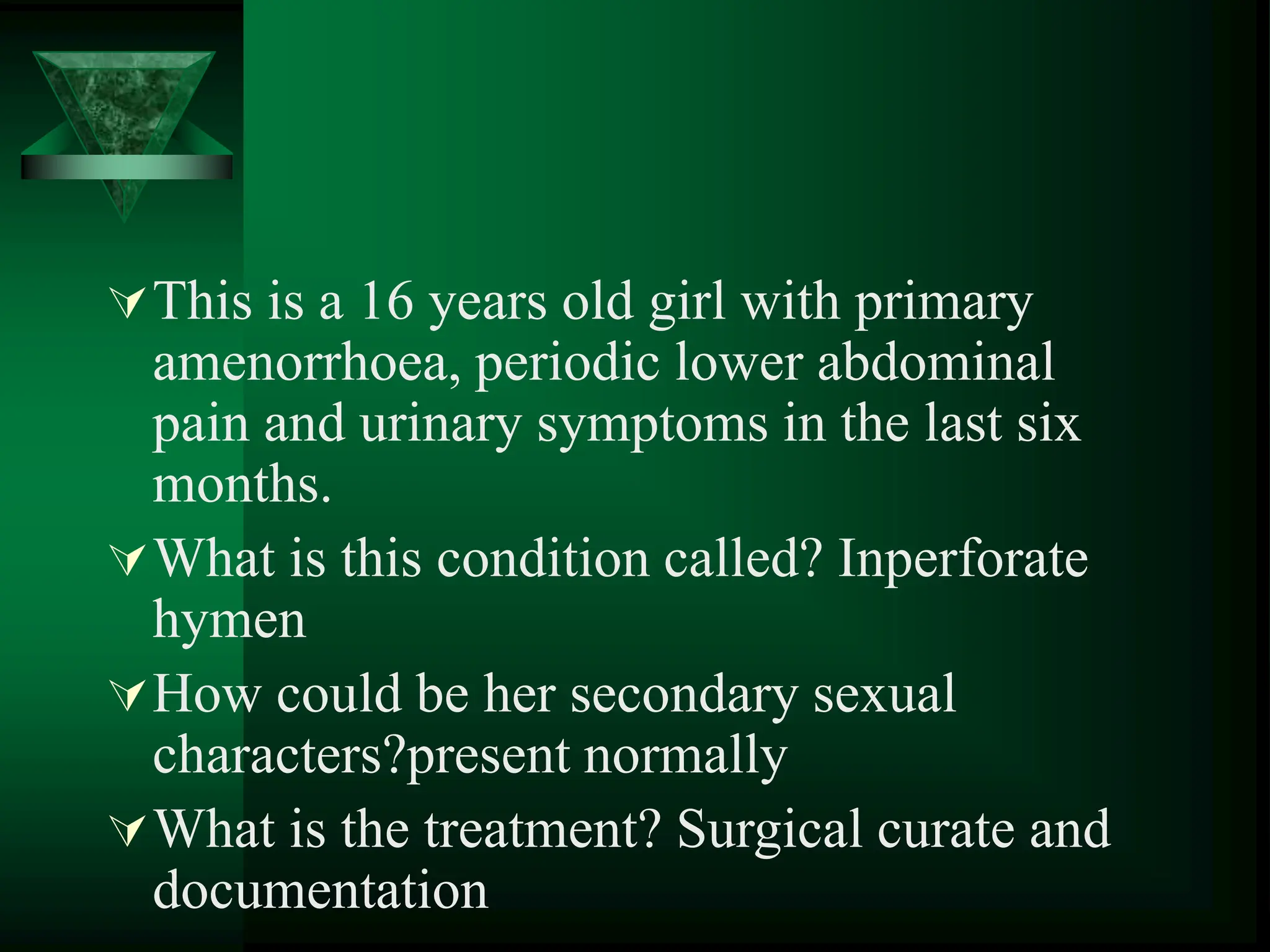 This is a 16 years old girl with primary
amenorrhoea, periodic lower abdominal
pain and urinary symptoms in the last six
months.
What is this condition called? Inperforate
hymen
How could be her secondary sexual
characters?present normally
What is the treatment? Surgical curate and
documentation
 