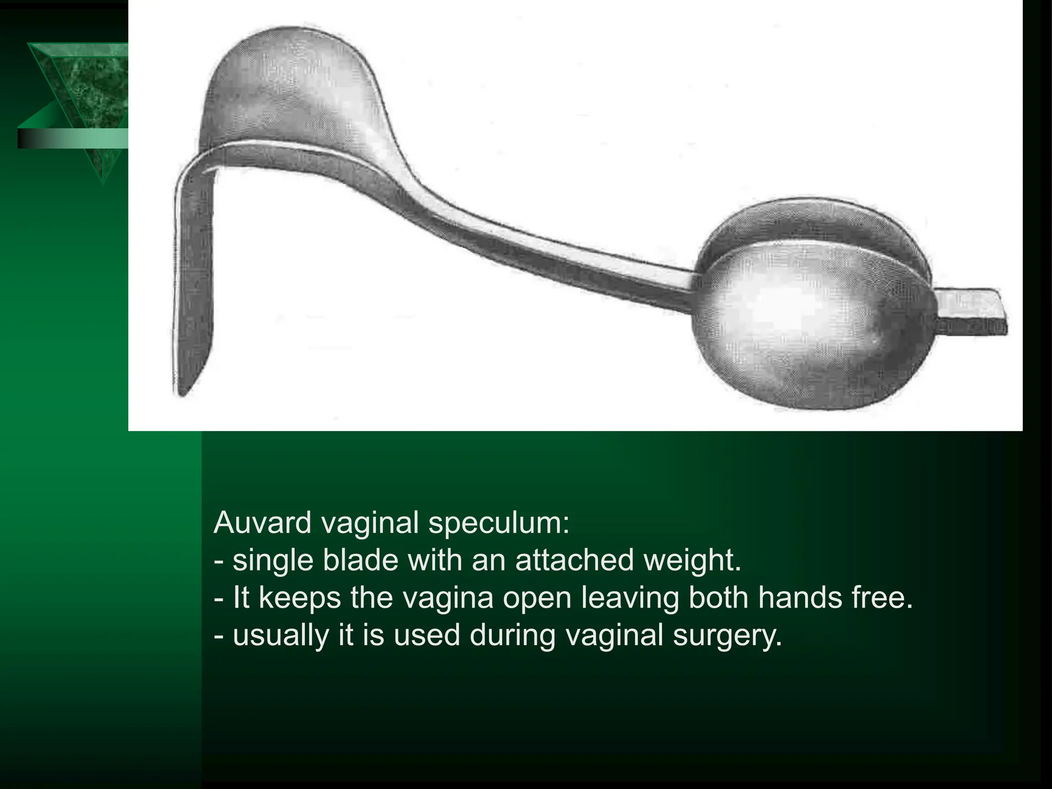 Auvard vaginal speculum:
- single blade with an attached weight.
- It keeps the vagina open leaving both hands free.
- usually it is used during vaginal surgery.
 