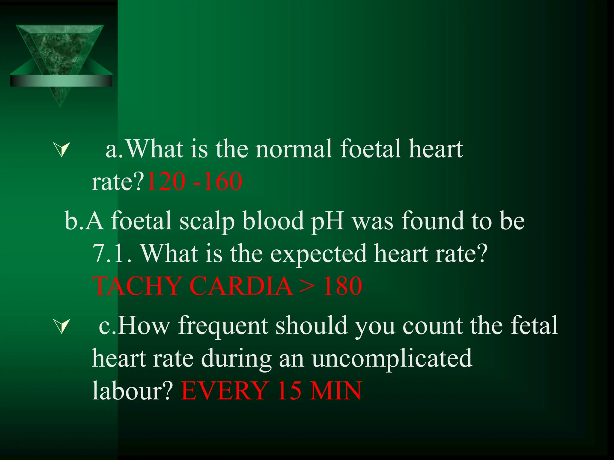  a.What is the normal foetal heart
rate?120 -160
b.A foetal scalp blood pH was found to be
7.1. What is the expected heart rate?
TACHY CARDIA > 180
 c.How frequent should you count the fetal
heart rate during an uncomplicated
labour? EVERY 15 MIN
 