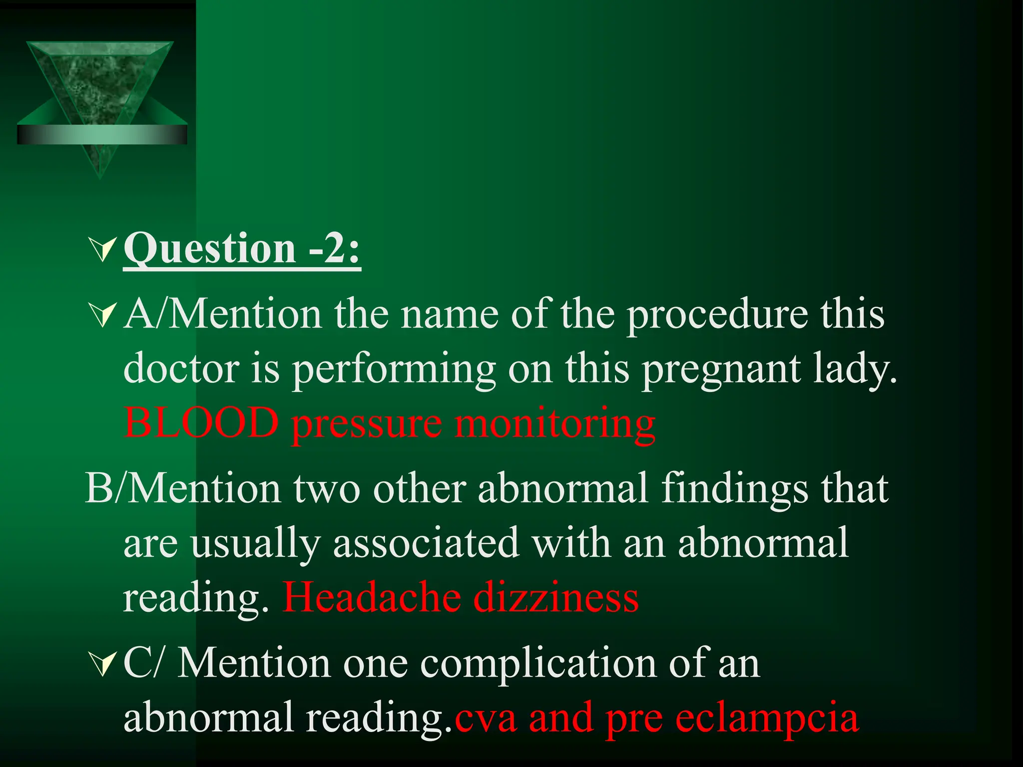 Question -2:
A/Mention the name of the procedure this
doctor is performing on this pregnant lady.
BLOOD pressure monitoring
B/Mention two other abnormal findings that
are usually associated with an abnormal
reading. Headache dizziness
C/ Mention one complication of an
abnormal reading.cva and pre eclampcia
 