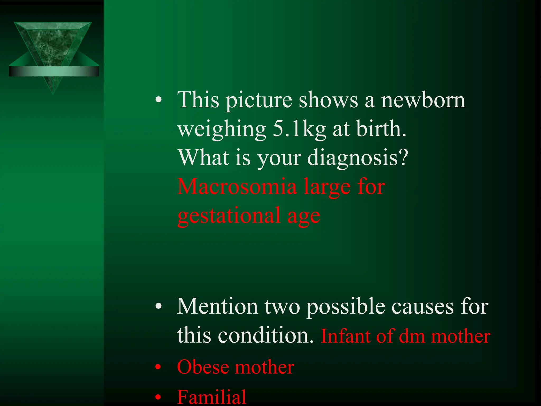 • This picture shows a newborn
weighing 5.1kg at birth.
What is your diagnosis?
Macrosomia large for
gestational age
• Mention two possible causes for
this condition. Infant of dm mother
• Obese mother
• Familial
 