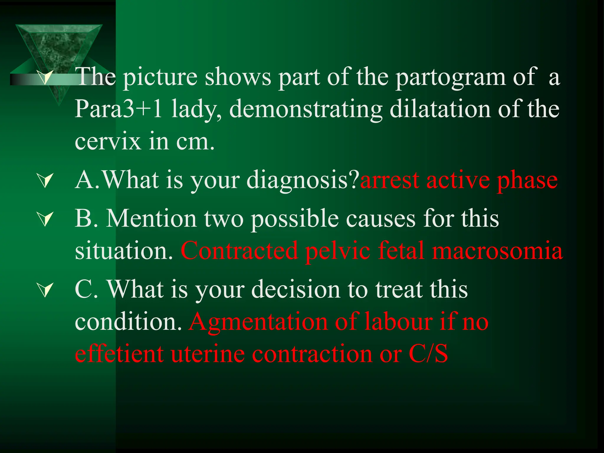  The picture shows part of the partogram of a
Para3+1 lady, demonstrating dilatation of the
cervix in cm.
 A.What is your diagnosis?arrest active phase
 B. Mention two possible causes for this
situation. Contracted pelvic fetal macrosomia
 C. What is your decision to treat this
condition. Agmentation of labour if no
effetient uterine contraction or C/S
 