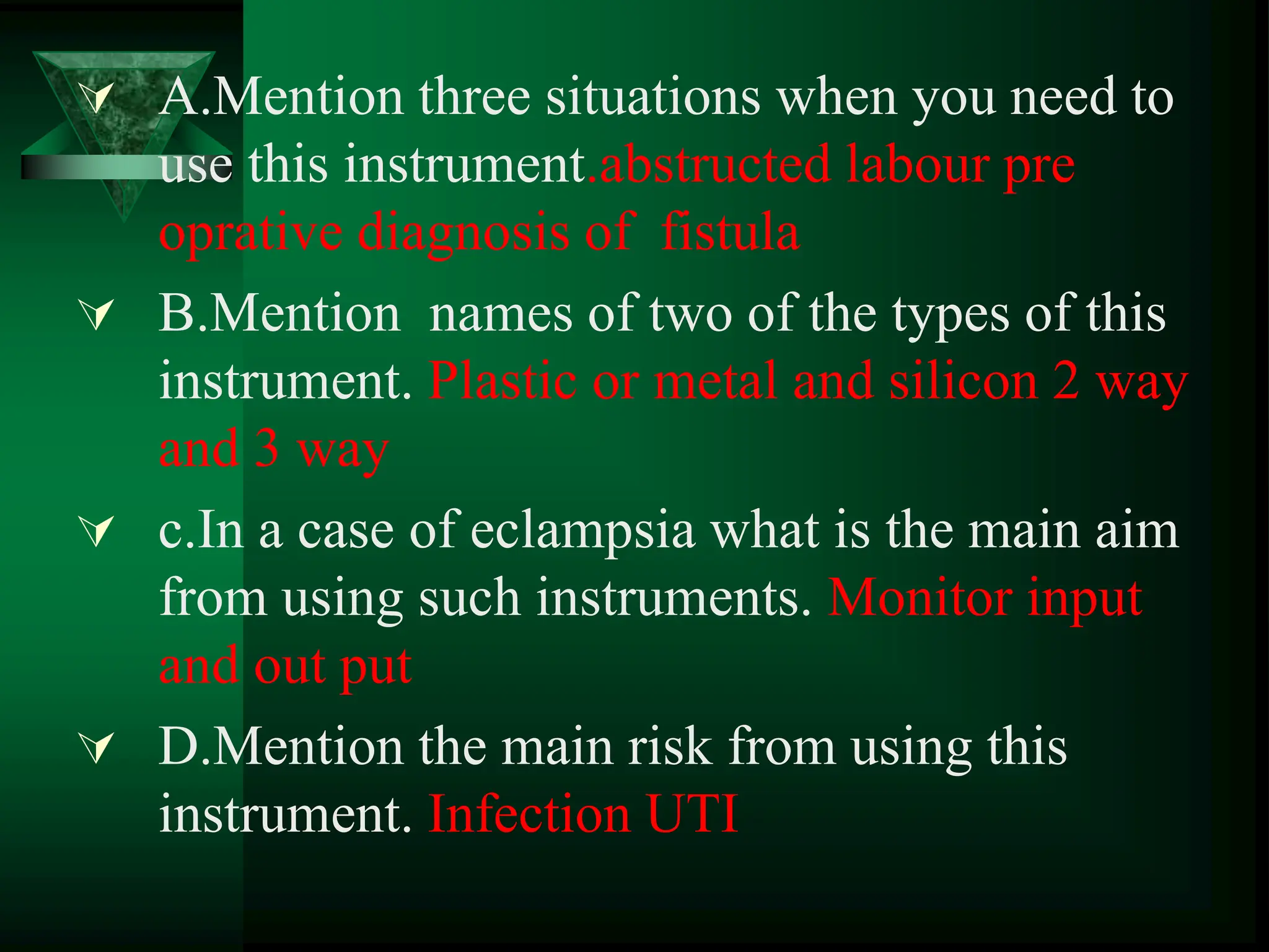  A.Mention three situations when you need to
use this instrument.abstructed labour pre
oprative diagnosis of fistula
 B.Mention names of two of the types of this
instrument. Plastic or metal and silicon 2 way
and 3 way
 c.In a case of eclampsia what is the main aim
from using such instruments. Monitor input
and out put
 D.Mention the main risk from using this
instrument. Infection UTI
 