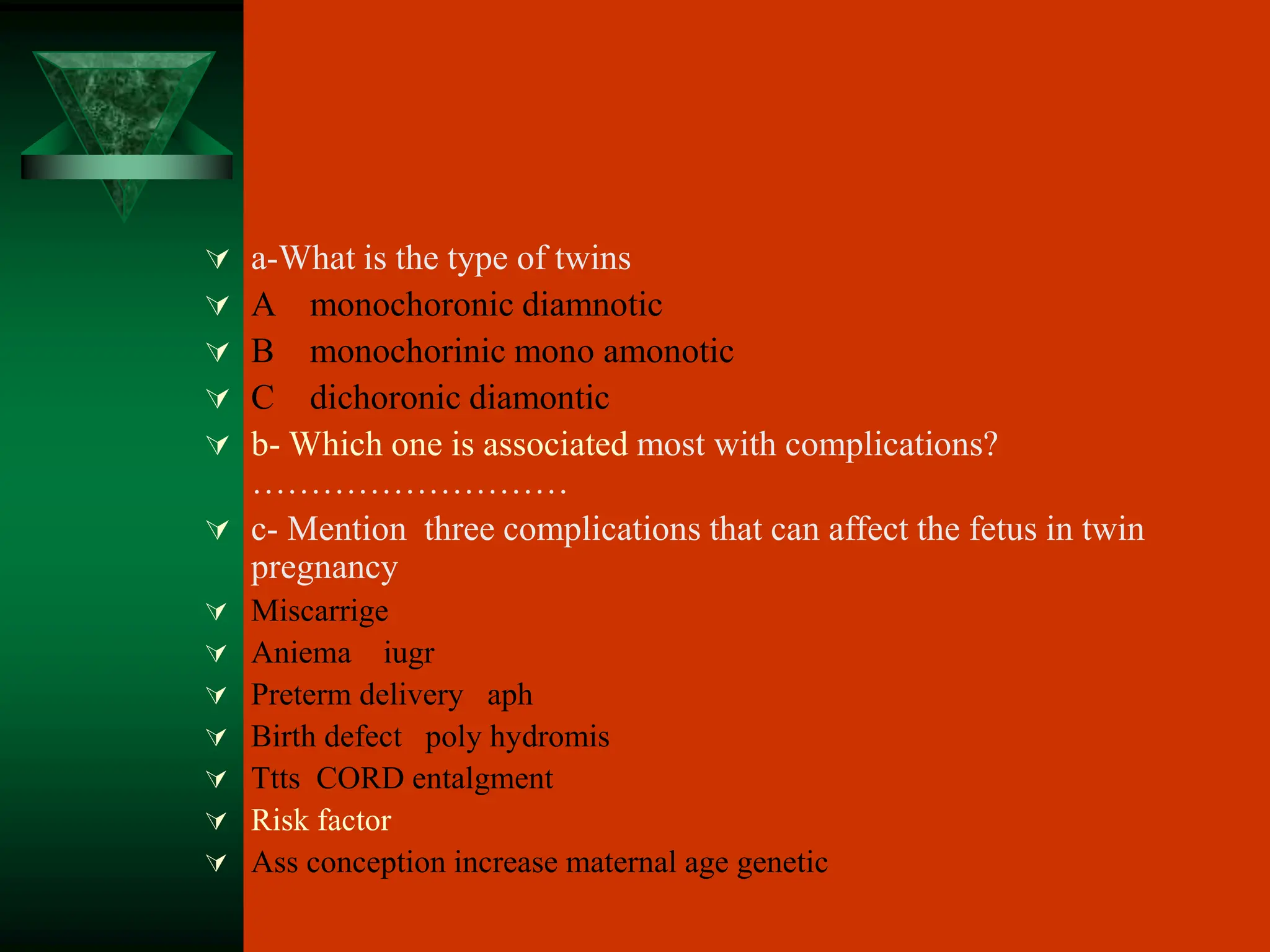  a-What is the type of twins
 A monochoronic diamnotic
 B monochorinic mono amonotic
 C dichoronic diamontic
 b- Which one is associated most with complications?
………………………
 c- Mention three complications that can affect the fetus in twin
pregnancy
 Miscarrige
 Aniema iugr
 Preterm delivery aph
 Birth defect poly hydromis
 Ttts CORD entalgment
 Risk factor
 Ass conception increase maternal age genetic
 