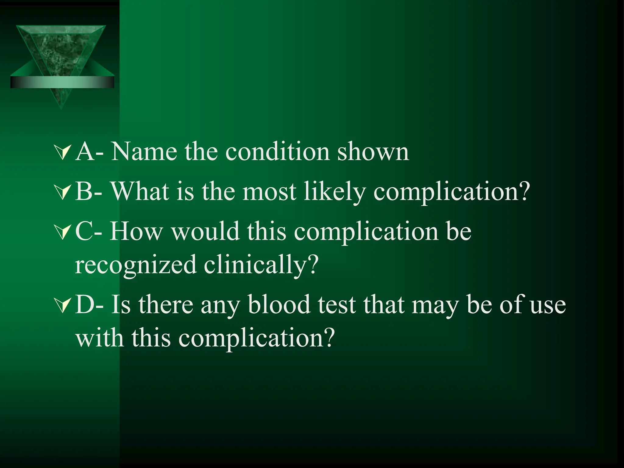 A- Name the condition shown
B- What is the most likely complication?
C- How would this complication be
recognized clinically?
D- Is there any blood test that may be of use
with this complication?
 
