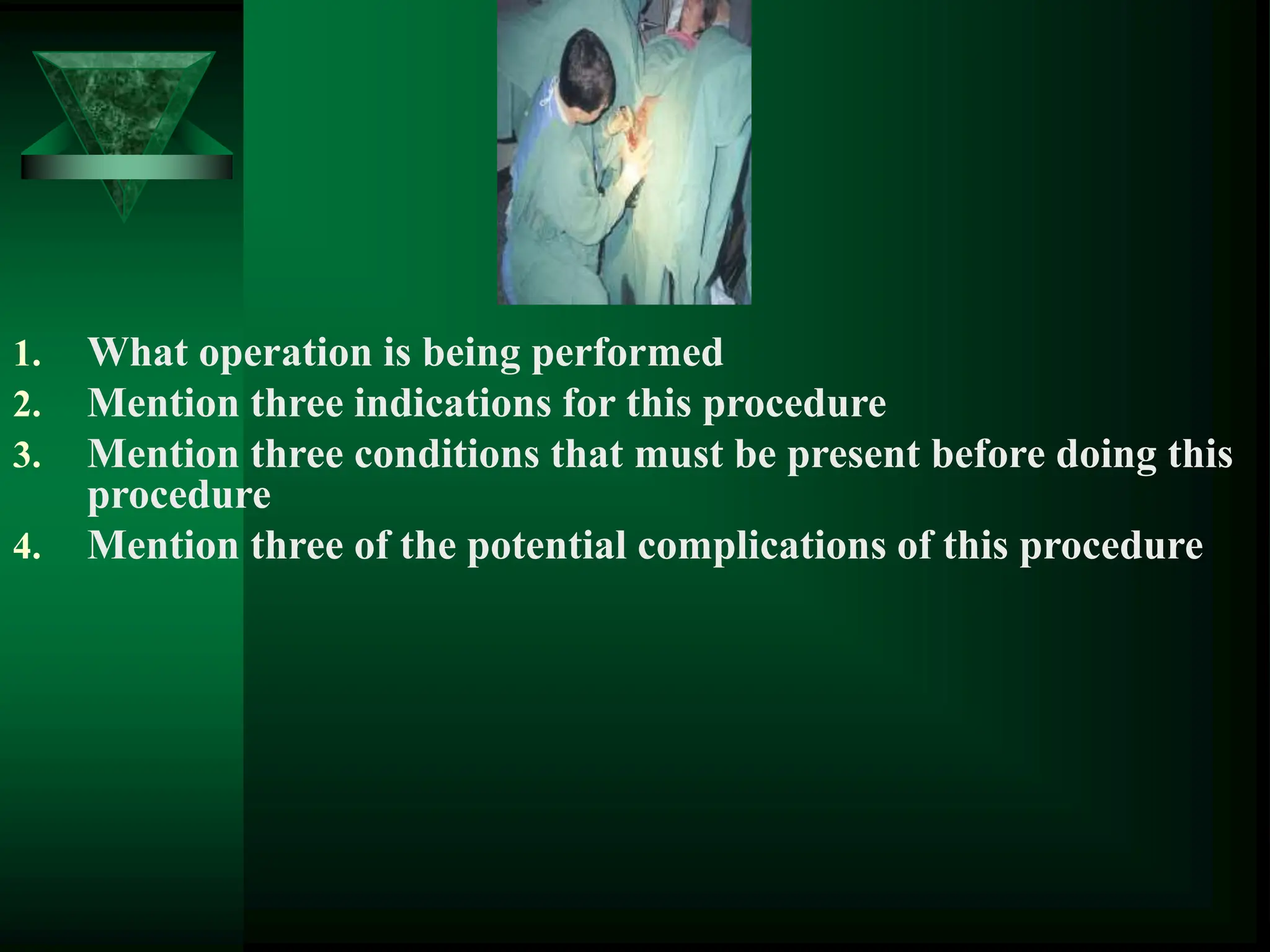 1. What operation is being performed
2. Mention three indications for this procedure
3. Mention three conditions that must be present before doing this
procedure
4. Mention three of the potential complications of this procedure
 