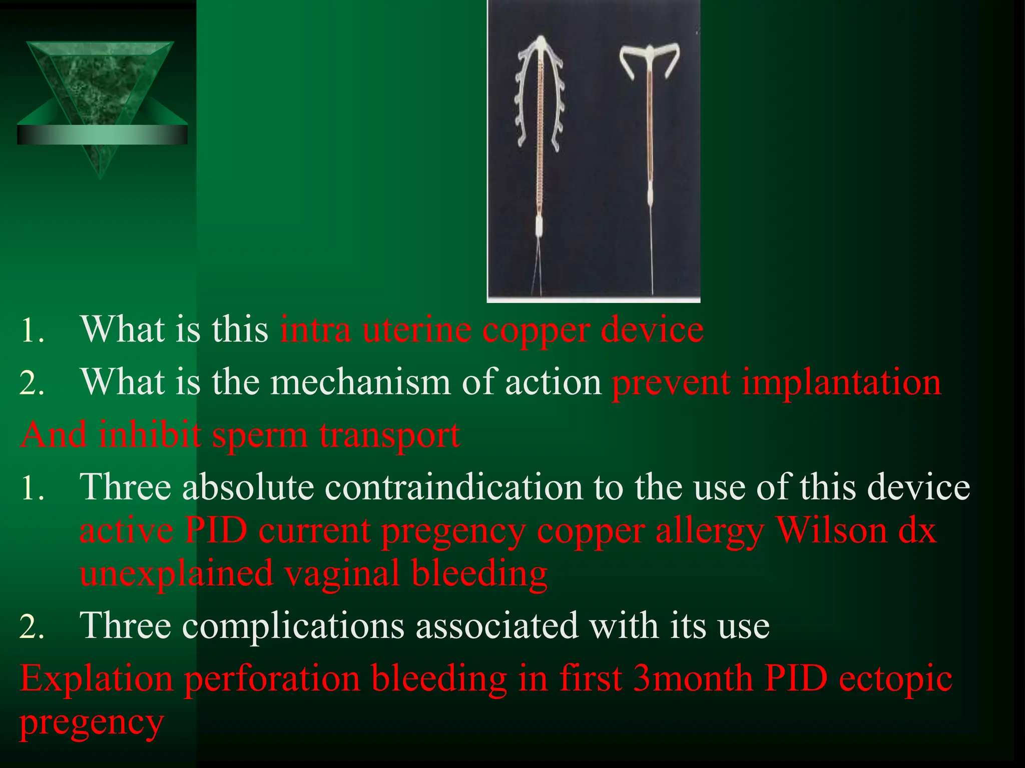 1. What is this intra uterine copper device
2. What is the mechanism of action prevent implantation
And inhibit sperm transport
1. Three absolute contraindication to the use of this device
active PID current pregency copper allergy Wilson dx
unexplained vaginal bleeding
2. Three complications associated with its use
Explation perforation bleeding in first 3month PID ectopic
pregency
 