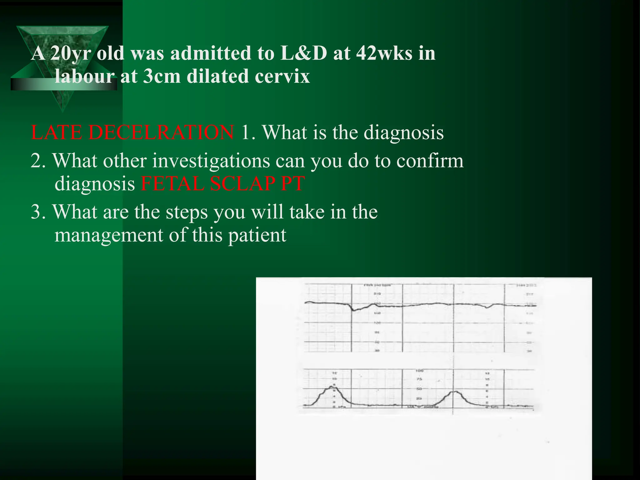 A 20yr old was admitted to L&D at 42wks in
labour at 3cm dilated cervix
LATE DECELRATION 1. What is the diagnosis
2. What other investigations can you do to confirm
diagnosis FETAL SCLAP PT
3. What are the steps you will take in the
management of this patient
 