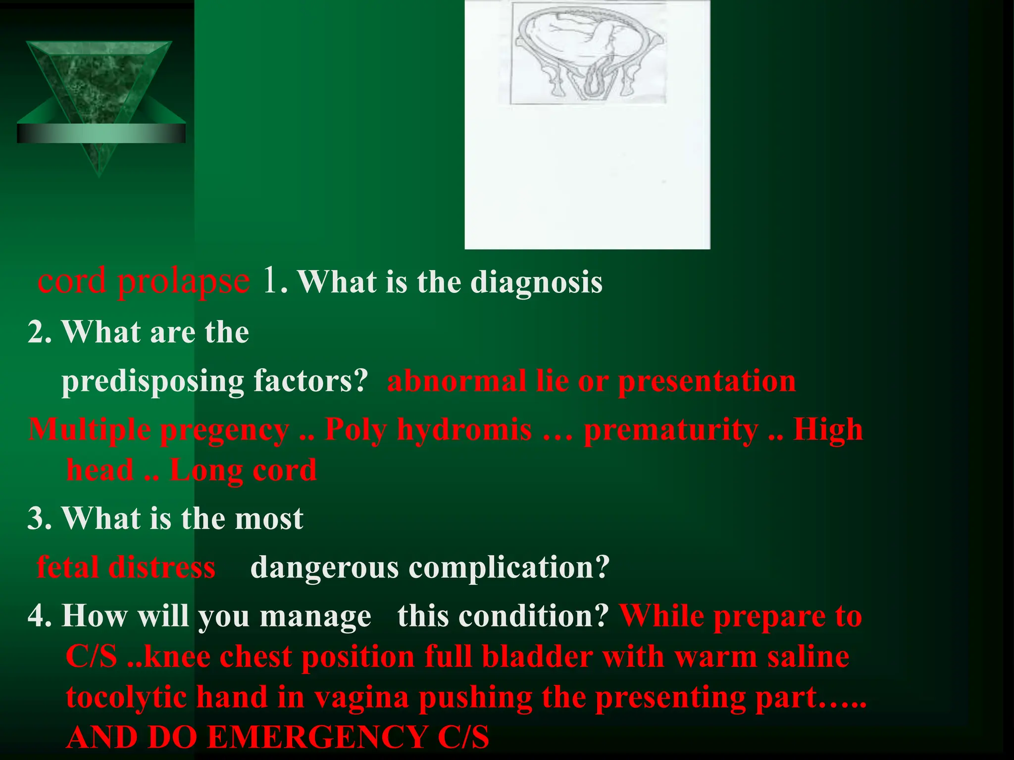 cord prolapse 1. What is the diagnosis
2. What are the
predisposing factors? abnormal lie or presentation
Multiple pregency .. Poly hydromis … prematurity .. High
head .. Long cord
3. What is the most
fetal distress dangerous complication?
4. How will you manage this condition? While prepare to
C/S ..knee chest position full bladder with warm saline
tocolytic hand in vagina pushing the presenting part…..
AND DO EMERGENCY C/S
 