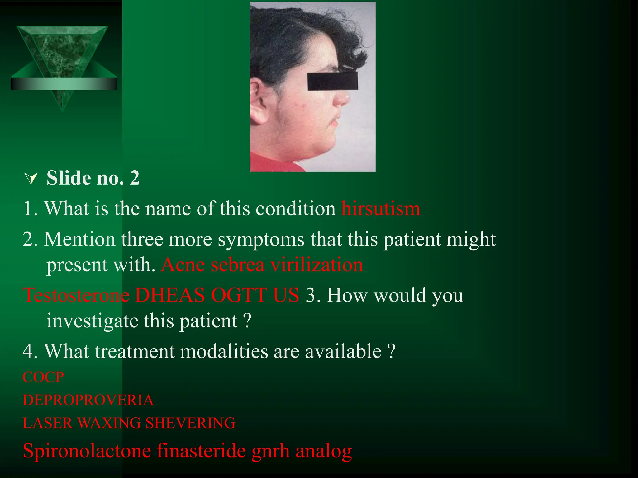  Slide no. 2
1. What is the name of this condition hirsutism
2. Mention three more symptoms that this patient might
present with. Acne sebrea virilization
Testosterone DHEAS OGTT US 3. How would you
investigate this patient ?
4. What treatment modalities are available ?
COCP
DEPROPROVERIA
LASER WAXING SHEVERING
Spironolactone finasteride gnrh analog
 