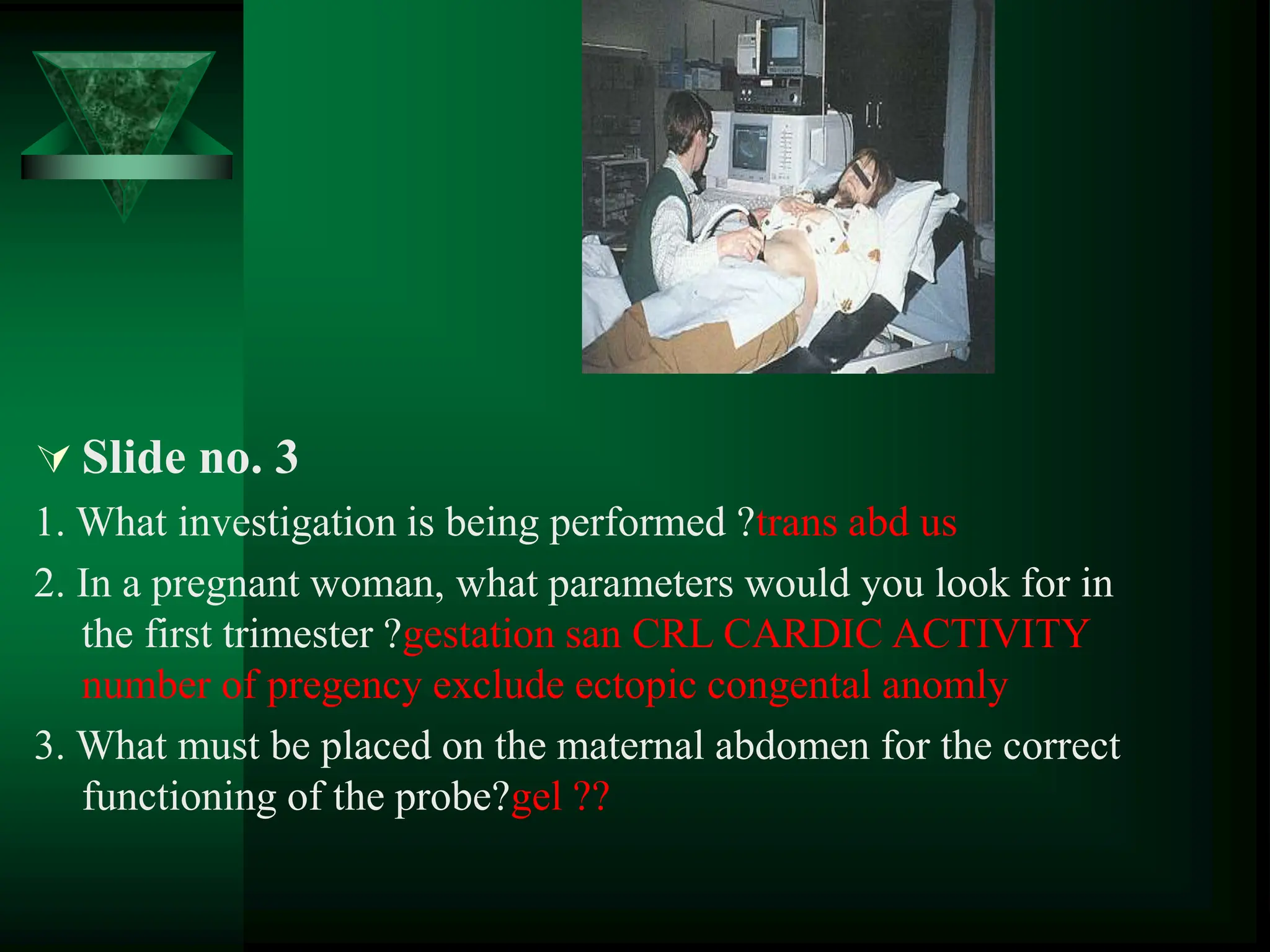  Slide no. 3
1. What investigation is being performed ?trans abd us
2. In a pregnant woman, what parameters would you look for in
the first trimester ?gestation san CRL CARDIC ACTIVITY
number of pregency exclude ectopic congental anomly
3. What must be placed on the maternal abdomen for the correct
functioning of the probe?gel ??
 