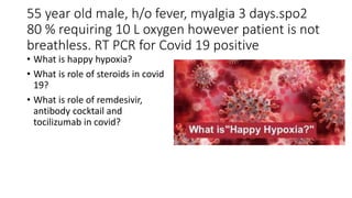55 year old male, h/o fever, myalgia 3 days.spo2
80 % requiring 10 L oxygen however patient is not
breathless. RT PCR for Covid 19 positive
• What is happy hypoxia?
• What is role of steroids in covid
19?
• What is role of remdesivir,
antibody cocktail and
tocilizumab in covid?
 