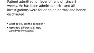 Patient admitted for fever on and off since 3
weeks. He has been admitted thrice and all
investigations were found to be normal and hence
discharged
• What do you call this condition?
• Name few differentials? How
would you investigate?
 