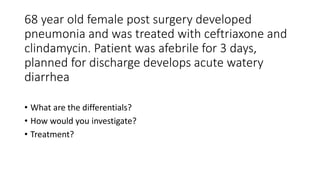 68 year old female post surgery developed
pneumonia and was treated with ceftriaxone and
clindamycin. Patient was afebrile for 3 days,
planned for discharge develops acute watery
diarrhea
• What are the differentials?
• How would you investigate?
• Treatment?
 