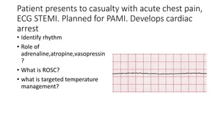 Patient presents to casualty with acute chest pain,
ECG STEMI. Planned for PAMI. Develops cardiac
arrest
• Identify rhythm
• Role of
adrenaline,atropine,vasopressin
?
• What is ROSC?
• what is targeted temperature
management?
 