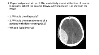 A 30-year-old patient, victim of RTA, was initially normal at the time of trauma.
In casualty, patient the became drowsy. A CT brain taken is as shown in the
image.
• 1. What is the diagnosis?
• 2. What is the management of a
patient with deteriorating GCS?
• What is lucid interval
 