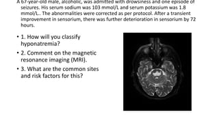 A 67-year-old male, alcoholic, was admitted with drowsiness and one episode of
seizures. His serum sodium was 103 mmol/L and serum potassium was 1.8
mmol/L.. The abnormalities were corrected as per protocol. After a transient
improvement in sensorium, there was further deterioration in sensorium by 72
hours.
• 1. How will you classify
hyponatremia?
• 2. Comment on the magnetic
resonance imaging (MRI).
• 3. What are the common sites
and risk factors for this?
 