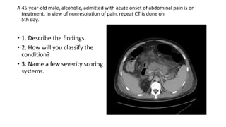 A 45-year-old male, alcoholic, admitted with acute onset of abdominal pain is on
treatment. In view of nonresolution of pain, repeat CT is done on
5th day.
• 1. Describe the findings.
• 2. How will you classify the
condition?
• 3. Name a few severity scoring
systems.
 