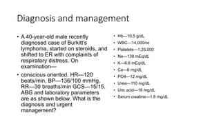 Diagnosis and management
• A 40-year-old male recently
diagnosed case of Burkitt’s
lymphoma, started on steroids, and
shifted to ER with complaints of
respiratory distress. On
examination—
• conscious oriented. HR—120
beats/min, BP—136/100 mmHg,
RR—30 breaths/min GCS—15/15.
ABG and laboratory parameters
are as shown below. What is the
diagnosis and urgent
management?
• Hb—10.5 g/dL
• WBC—14,000/cc
• Platelets—1,25,000
• Na—138 mEq/dL
• K—6.6 mEq/dL
• Ca—6 mg/dL
• PO4—12 mg/dL
• Urea—110 mg/dL
• Uric acid—16 mg/dL
• Serum creatine—1.8 mg/dL
 