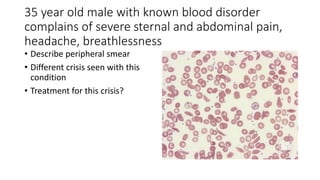 35 year old male with known blood disorder
complains of severe sternal and abdominal pain,
headache, breathlessness
• Describe peripheral smear
• Different crisis seen with this
condition
• Treatment for this crisis?
 