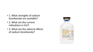• 1. What strengths of sodium
bicarbonate are available?
• 2. What are the current
indications in ICU?
• 3. What are the adverse effects
of sodium bicarbonate?
 
