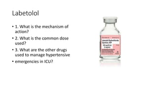 Labetolol
• 1. What is the mechanism of
action?
• 2. What is the common dose
used?
• 3. What are the other drugs
used to manage hypertensive
• emergencies in ICU?
 