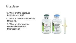 Alteplase
• 1. What are the approved
indications in ICU?
• 2. What is the usual dose in MI,
Stroke, PE?
• 3. What are the absolute
contraindications for
thrombolysis?
 