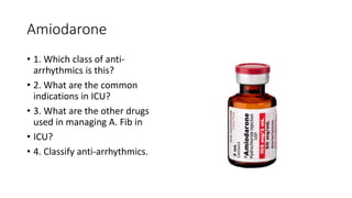 Amiodarone
• 1. Which class of anti-
arrhythmics is this?
• 2. What are the common
indications in ICU?
• 3. What are the other drugs
used in managing A. Fib in
• ICU?
• 4. Classify anti-arrhythmics.
 
