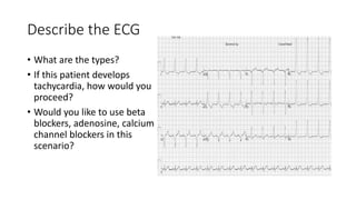 Describe the ECG
• What are the types?
• If this patient develops
tachycardia, how would you
proceed?
• Would you like to use beta
blockers, adenosine, calcium
channel blockers in this
scenario?
 