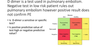 D dimer is a test used in pulmonary embolism.
Negative test in low risk patient rules out
pulmonary embolism however positive result does
not confirm PE
• Is D-dimer a sensitive or specific
test?
• Is positive predictive value of
test high or negative predictive
value?
 