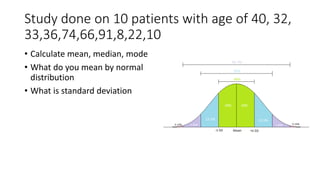 Study done on 10 patients with age of 40, 32,
33,36,74,66,91,8,22,10
• Calculate mean, median, mode
• What do you mean by normal
distribution
• What is standard deviation
 