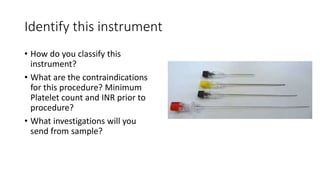 Identify this instrument
• How do you classify this
instrument?
• What are the contraindications
for this procedure? Minimum
Platelet count and INR prior to
procedure?
• What investigations will you
send from sample?
 