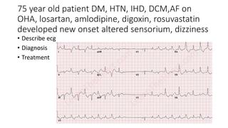 75 year old patient DM, HTN, IHD, DCM,AF on
OHA, losartan, amlodipine, digoxin, rosuvastatin
developed new onset altered sensorium, dizziness
• Describe ecg
• Diagnosis
• Treatment
 