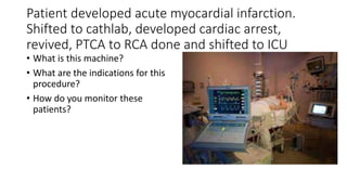 Patient developed acute myocardial infarction.
Shifted to cathlab, developed cardiac arrest,
revived, PTCA to RCA done and shifted to ICU
• What is this machine?
• What are the indications for this
procedure?
• How do you monitor these
patients?
 