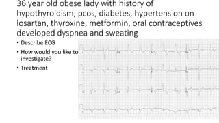36 year old obese lady with history of
hypothyroidism, pcos, diabetes, hypertension on
losartan, thyroxine, metformin, oral contraceptives
developed dyspnea and sweating
• Describe ECG
• How would you like to
investigate?
• Treatment
 